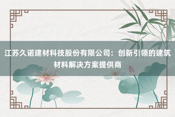 江苏久诺建材科技股份有限公司：创新引领的建筑材料解决方案提供商